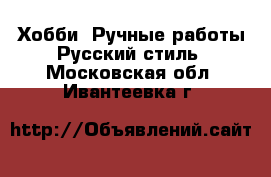 Хобби. Ручные работы Русский стиль. Московская обл.,Ивантеевка г.